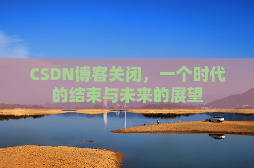 CSDN博客关闭,一个时代的结束与未来的展望 CSDN博客关闭,一个时代的结束与未来的展望